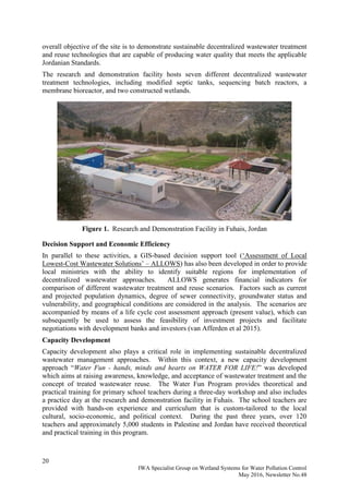 20
IWA Specialist Group on Wetland Systems for Water Pollution Control
May 2016, Newsletter No.48
overall objective of the site is to demonstrate sustainable decentralized wastewater treatment
and reuse technologies that are capable of producing water quality that meets the applicable
Jordanian Standards.
The research and demonstration facility hosts seven different decentralized wastewater
treatment technologies, including modified septic tanks, sequencing batch reactors, a
membrane bioreactor, and two constructed wetlands.
Figure 1. Research and Demonstration Facility in Fuhais, Jordan
Decision Support and Economic Efficiency
In parallel to these activities, a GIS-based decision support tool (‘Assessment of Local
Lowest-Cost Wastewater Solutions’ – ALLOWS) has also been developed in order to provide
local ministries with the ability to identify suitable regions for implementation of
decentralized wastewater approaches. ALLOWS generates financial indicators for
comparison of different wastewater treatment and reuse scenarios. Factors such as current
and projected population dynamics, degree of sewer connectivity, groundwater status and
vulnerability, and geographical conditions are considered in the analysis. The scenarios are
accompanied by means of a life cycle cost assessment approach (present value), which can
subsequently be used to assess the feasibility of investment projects and facilitate
negotiations with development banks and investors (van Afferden et al 2015).
Capacity Development
Capacity development also plays a critical role in implementing sustainable decentralized
wastewater management approaches. Within this context, a new capacity development
approach “Water Fun - hands, minds and hearts on WATER FOR LIFE!” was developed
which aims at raising awareness, knowledge, and acceptance of wastewater treatment and the
concept of treated wastewater reuse. The Water Fun Program provides theoretical and
practical training for primary school teachers during a three-day workshop and also includes
a practice day at the research and demonstration facility in Fuhais. The school teachers are
provided with hands-on experience and curriculum that is custom-tailored to the local
cultural, socio-economic, and political context. During the past three years, over 120
teachers and approximately 5,000 students in Palestine and Jordan have received theoretical
and practical training in this program.
 