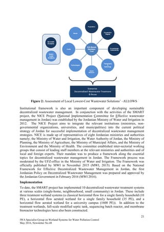 21
IWA Specialist Group on Wetland Systems for Water Pollution Control
May 2016, Newsletter No.48
Figure 2: Assessment of Local Lowest-Cost Wastewater Solutions’ –ALLOWS
Institutional framework is also an important component of developing sustainable
decentralized wastewater management. In conjunction with the activities of the SMART
project, the NICE Project (National Implementation Committee for Effective wastewater
management in Jordan) was established by the Jordanian Ministry of Water and Irrigation in
2012. The NICE Project aims to integrate the relevant institutions (ministries, non-
governmental organizations, universities, and municipalities) into the current political
strategy of Jordan for successful implementation of decentralized wastewater management
strategies. NICE is made up of representatives of eight Jordanian ministries and authorities
namely; the Ministry of Water and Irrigation, the Water Authority of Jordan, the Ministry of
Planning, the Ministry of Agriculture, the Ministry of Municipal Affairs, and the Ministry of
Environment and the Ministry of Health. The committee established inter-sectorial working
groups that consist of leading staff members at the relevant ministries and authorities and of
local and foreign experts. Their mandate was to produce a framework along the essential
topics for decentralized wastewater management in Jordan. The Framework process was
moderated by the UFZ-office in the Ministry of Water and Irrigation. The Framework was
officially published by MWI in November 2015 (MWI, 2015). Based on the National
Framework for Effective Decentralized Wastewater Management in Jordan, the first
Jordanian Policy on Decentralized Wastewater Management was prepared and approved by
the Jordanian Government in February 2016 (MWI 2016).
Implementation
To date, the SMART project has implemented 10 decentralized wastewater treatment systems
at various scales (single-home, neighbourhood, small community) in Jordan. These include
three treatment wetland systems (a classical horizontal flow for a single family household (10
PE), a horizontal flow aerated wetland for a single family household (35 PE), and a
horizontal flow aerated wetland for a university campus (1600 PE)). In addition to the
treatment wetlands, full-scale modified septic tank, sequencing batch reactor, and membrane
bioreactor technologies have also been constructed.
 