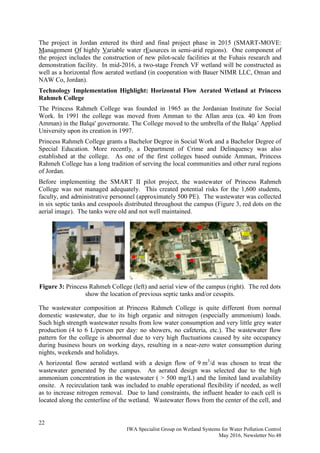 22
IWA Specialist Group on Wetland Systems for Water Pollution Control
May 2016, Newsletter No.48
The project in Jordan entered its third and final project phase in 2015 (SMART-MOVE:
Management Of highly Variable water rEsources in semi-arid regions). One component of
the project includes the construction of new pilot-scale facilities at the Fuhais research and
demonstration facility. In mid-2016, a two-stage French VF wetland will be constructed as
well as a horizontal flow aerated wetland (in cooperation with Bauer NIMR LLC, Oman and
NAW Co, Jordan).
Technology Implementation Highlight: Horizontal Flow Aerated Wetland at Princess
Rahmeh College
The Princess Rahmeh College was founded in 1965 as the Jordanian Institute for Social
Work. In 1991 the college was moved from Amman to the Allan area (ca. 40 km from
Amman) in the Balqa' governorate. The College moved to the umbrella of the Balqa’ Applied
University upon its creation in 1997.
Princess Rahmeh College grants a Bachelor Degree in Social Work and a Bachelor Degree of
Special Education. More recently, a Department of Crime and Delinquency was also
established at the college. As one of the first colleges based outside Amman, Princess
Rahmeh College has a long tradition of serving the local communities and other rural regions
of Jordan.
Before implementing the SMART II pilot project, the wastewater of Princess Rahmeh
College was not managed adequately. This created potential risks for the 1,600 students,
faculty, and administrative personnel (approximately 500 PE). The wastewater was collected
in six septic tanks and cesspools distributed throughout the campus (Figure 3, red dots on the
aerial image). The tanks were old and not well maintained.
Figure 3: Princess Rahmeh College (left) and aerial view of the campus (right). The red dots
show the location of previous septic tanks and/or cesspits.
The wastewater composition at Princess Rahmeh College is quite different from normal
domestic wastewater, due to its high organic and nitrogen (especially ammonium) loads.
Such high strength wastewater results from low water consumption and very little grey water
production (4 to 6 L/person per day: no showers, no cafeteria, etc.). The wastewater flow
pattern for the college is abnormal due to very high fluctuations caused by site occupancy
during business hours on working days, resulting in a near-zero water consumption during
nights, weekends and holidays.
A horizontal flow aerated wetland with a design flow of 9 m3
/d was chosen to treat the
wastewater generated by the campus. An aerated design was selected due to the high
ammonium concentration in the wastewater ( > 500 mg/L) and the limited land availability
onsite. A recirculation tank was included to enable operational flexibility if needed, as well
as to increase nitrogen removal. Due to land constraints, the influent header to each cell is
located along the centerline of the wetland. Wastewater flows from the center of the cell, and
 