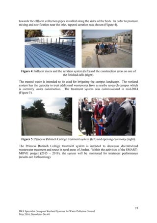 23
IWA Specialist Group on Wetland Systems for Water Pollution Control
May 2016, Newsletter No.48
towards the effluent collection pipes installed along the sides of the beds. In order to promote
mixing and nitrification near the inlet, tapered aeration was chosen (Figure 4).
Figure 4: Influent risers and the aeration system (left) and the construction crew on one of
the finished cells (right).
The treated water is intended to be used for irrigating the campus landscape. The wetland
system has the capacity to treat additional wastewater from a nearby research campus which
is currently under construction. The treatment system was commissioned in mid-2014
(Figure 5).
Figure 5: Princess Rahmeh College treatment system (left) and opening ceremony (right).
The Princess Rahmeh College treatment system is intended to showcase decentralized
wastewater treatment and reuse in rural areas of Jordan. Within the activities of the SMART-
MOVE project (2015 – 2018), the system will be monitored for treatment performance
(results are forthcoming).
 