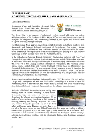 24
IWA Specialist Group on Wetland Systems for Water Pollution Control
May 2016, Newsletter No.48
PRESS RELEASE:
A GREEN FILTER TO SAVE THE PLANKENBRUG RIVER
Melissa Litnaar Strauss
Department Water and Sanitation, Regional Office
Western Cape, Private Bag X16, Sanlamhof 7532,
South Africa, Lintnaar-StraussM@dws.gov.za
The Green Filter is an outcome of collaborative efforts around addressing the serious
pollution problems of the Plankenbrug River. On the 16th
of March an inauguration event will
take place in George Blake Road, Plankenbrug from 09h30, and anyone who shares a vision
of a green economy are urged to attend.
The Plankenbrug River receives greywater, polluted stormwater and effluent overflow from
Kayamandi and Enkanini Informal Settlement of Stellenbosch. The recently formed
Stellenbosch River Collaborative was looking to improve the water quality in the town’s
rivers, and through funding raised by Wildlands is supporting the piloting of an Eco-Machine
technology to divert and treat water from the Plankenbrug River.
In the Stellenbosch Municipal District, Biomimicry South Africa partnered with John Todd
Ecological Design (JTED), Informal South, Greenhouse and Maluti GSM worked as a team
in developing innovative ecological technologies to treat the highly concentrated greywater
that flows out of the Langrug Informal settlement in Franschhoek. The resulting designs
include source control, local and regional treatment systems based on Biomimetic and
Ecological design principles. The downstream (regional) treatment system is based on the
trademark EcoMachine concept developed by John Todd Ecological Design. This design,
together with all other components has been developed through a co-design process with the
community, government, and the project team.
A second design has been developed in Partnership with JTED, Biomimicry SA and Isidima
Design and Development to pilot the EcoMachine Technology as a means to treat the
Plankenbrug River in Stellenbosch. This river is heavily polluted from urban run-off arising
from Enkanini Informal Settlement, Kayamandi, and the adjacent industrial areas.
Residents of informal settlements do not usually have
running water or formal plumbing in their homes.
Community taps are located at various stations
throughout the informal settlements and residents fill up
buckets of water and carry them back to their homes for
drinking, cooking and washing. After use, this water
may contain detergents, personal care products, food
solids and human waste. Because this water has to be
carried to the home, people are incredibly efficient with their water use, leading to a highly
concentrated greywater which is more appropriately classified as wastewater. This
wastewater is then discarded outside the home, where in the absence of a formal sewerage
network, the wastewater combines with the stormwater drainage and discharges, untreated
into the river.
 