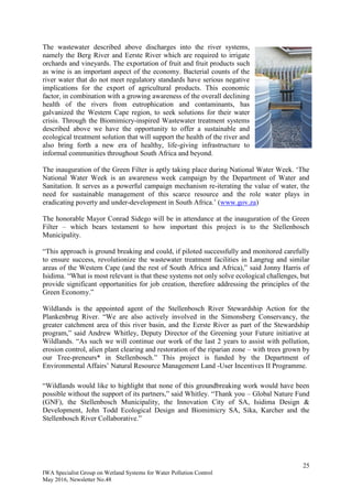 25
IWA Specialist Group on Wetland Systems for Water Pollution Control
May 2016, Newsletter No.48
The wastewater described above discharges into the river systems,
namely the Berg River and Eerste River which are required to irrigate
orchards and vineyards. The exportation of fruit and fruit products such
as wine is an important aspect of the economy. Bacterial counts of the
river water that do not meet regulatory standards have serious negative
implications for the export of agricultural products. This economic
factor, in combination with a growing awareness of the overall declining
health of the rivers from eutrophication and contaminants, has
galvanized the Western Cape region, to seek solutions for their water
crisis. Through the Biomimicry-inspired Wastewater treatment systems
described above we have the opportunity to offer a sustainable and
ecological treatment solution that will support the health of the river and
also bring forth a new era of healthy, life-giving infrastructure to
informal communities throughout South Africa and beyond.
The inauguration of the Green Filter is aptly taking place during National Water Week. ‘The
National Water Week is an awareness week campaign by the Department of Water and
Sanitation. It serves as a powerful campaign mechanism re-iterating the value of water, the
need for sustainable management of this scarce resource and the role water plays in
eradicating poverty and under-development in South Africa.’ (www.gov.za)
The honorable Mayor Conrad Sidego will be in attendance at the inauguration of the Green
Filter – which bears testament to how important this project is to the Stellenbosch
Municipality.
“This approach is ground breaking and could, if piloted successfully and monitored carefully
to ensure success, revolutionize the wastewater treatment facilities in Langrug and similar
areas of the Western Cape (and the rest of South Africa and Africa),” said Jonny Harris of
Isidima. “What is most relevant is that these systems not only solve ecological challenges, but
provide significant opportunities for job creation, therefore addressing the principles of the
Green Economy.”
Wildlands is the appointed agent of the Stellenbosch River Stewardship Action for the
Plankenbrug River. “We are also actively involved in the Simonsberg Conservancy, the
greater catchment area of this river basin, and the Eerste River as part of the Stewardship
program,” said Andrew Whitley, Deputy Director of the Greening your Future initiative at
Wildlands. “As such we will continue our work of the last 2 years to assist with pollution,
erosion control, alien plant clearing and restoration of the riparian zone – with trees grown by
our Tree-preneurs* in Stellenbosch.” This project is funded by the Department of
Environmental Affairs’ Natural Resource Management Land -User Incentives II Programme.
“Wildlands would like to highlight that none of this groundbreaking work would have been
possible without the support of its partners,” said Whitley. “Thank you – Global Nature Fund
(GNF), the Stellenbosch Municipality, the Innovation City of SA, Isidima Design &
Development, John Todd Ecological Design and Biomimicry SA, Sika, Karcher and the
Stellenbosch River Collaborative.”
 