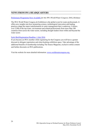 26
IWA Specialist Group on Wetland Systems for Water Pollution Control
May 2016, Newsletter No.48
NEWS FROM IWA HEADQUARTERS
Preliminary Programme Now Available for the IWA World Water Congress 2016, Brisbane
The IWA World Water Congress & Exhibition is the global event for water professionals. It
offers new insights into how pioneering science, technological innovation and leading
practices shape the major transformation in water management that is underway. It draws
over 5,500 of the top water, environment and related professionals from more than 100
countries from across the water sector, including thought leaders from within and beyond the
water sector.
Early Bird Registration Deadline: 1 July 2016
If you become an IWA member while registering for the Congress you will have a greater
discount in delegate registration and when booking exhibition space. Take advantage of the
additional benefits of membership including The Source Magazine, exclusive online content
and further discounts on IWA publications.
Visit the website for more detailed information: www.worldwatercongress.org.
 