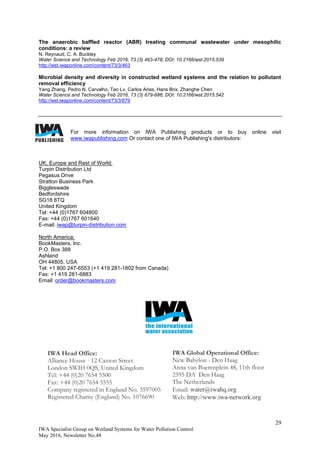 29
IWA Specialist Group on Wetland Systems for Water Pollution Control
May 2016, Newsletter No.48
The anaerobic baffled reactor (ABR) treating communal wastewater under mesophilic
conditions: a review
N. Reynaud, C. A. Buckley
Water Science and Technology Feb 2016, 73 (3) 463-478; DOI: 10.2166/wst.2015.539
http://wst.iwaponline.com/content/73/3/463
Microbial density and diversity in constructed wetland systems and the relation to pollutant
removal efficiency
Yang Zhang, Pedro N. Carvalho, Tao Lv, Carlos Arias, Hans Brix, Zhanghe Chen
Water Science and Technology Feb 2016, 73 (3) 679-686; DOI: 10.2166/wst.2015.542
http://wst.iwaponline.com/content/73/3/679
For more information on IWA Publishing products or to buy online visit
www.iwapublishing.com Or contact one of IWA Publishing's distributors:
UK, Europe and Rest of World:
Turpin Distribution Ltd
Pegasus Drive
Stratton Business Park
Biggleswade
Bedfordshire
SG18 8TQ
United Kingdom
Tel: +44 (0)1767 604800
Fax: +44 (0)1767 601640
E-mail: iwap@turpin-distribution.com
North America:
BookMasters, Inc.
P.O. Box 388
Ashland
OH 44805, USA
Tel: +1 800 247-6553 (+1 419 281-1802 from Canada)
Fax: +1 419 281-6883
Email: order@bookmasters.com
IWA Head Office:
Alliance House · 12 Caxton Street
London SWIH 0QS, United Kingdom
Tel: +44 (0)20 7654 5500
Fax: +44 (0)20 7654 5555
Company registered in England No. 3597005
Registered Charity (England) No. 1076690
IWA Global Operational Office:
New Babylon - Den Haag
Anna van Buerenplein 48, 11th floor
2595 DA Den Haag
The Netherlands
Email: water@iwahq.org
Web: http://www.iwa-network.org
 