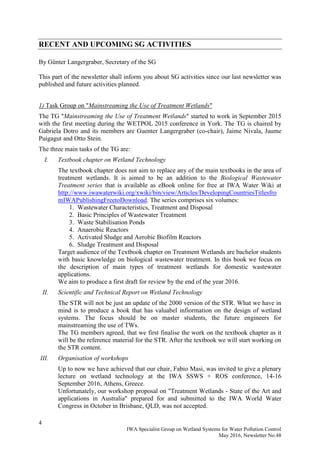 4
IWA Specialist Group on Wetland Systems for Water Pollution Control
May 2016, Newsletter No.48
RECENT AND UPCOMING SG ACTIVITIES
By Günter Langergraber, Secretary of the SG
This part of the newsletter shall inform you about SG activities since our last newsletter was
published and future activities planned.
1) Task Group on "Mainstreaming the Use of Treatment Wetlands"
The TG "Mainstreaming the Use of Treatment Wetlands" started to work in September 2015
with the first meeting during the WETPOL 2015 conference in York. The TG is chaired by
Gabriela Dotro and its members are Guenter Langergraber (co-chair), Jaime Nivala, Jaume
Puigagut and Otto Stein.
The three main tasks of the TG are:
I. Textbook chapter on Wetland Technology
The textbook chapter does not aim to replace any of the main textbooks in the area of
treatment wetlands. It is aimed to be an addition to the Biological Wastewater
Treatment series that is available as eBook online for free at IWA Water Wiki at
http://www.iwawaterwiki.org/xwiki/bin/view/Articles/DevelopingCountriesTitlesfro
mIWAPublishingFreetoDownload. The series comprises six volumes:
1. Wastewater Characteristics, Treatment and Disposal
2. Basic Principles of Wastewater Treatment
3. Waste Stabilisation Ponds
4. Anaerobic Reactors
5. Activated Sludge and Aerobic Biofilm Reactors
6. Sludge Treatment and Disposal
Target audience of the Textbook chapter on Treatment Wetlands are bachelor students
with basic knowledge on biological wastewater treatment. In this book we focus on
the description of main types of treatment wetlands for domestic wastewater
applications.
We aim to produce a first draft for review by the end of the year 2016.
II. Scientific and Technical Report on Wetland Technology
The STR will not be just an update of the 2000 version of the STR. What we have in
mind is to produce a book that has valuabel infiormation on the design of wetland
systems. The focus should be on master students, the future engineers for
mainstreaming the use of TWs.
The TG members agreed, that we first finalise the work on the textbook chapter as it
will be the reference material for the STR. After the textbook we will start working on
the STR content.
III. Organisation of workshops
Up to now we have achieved that our chair, Fabio Masi, was invited to give a plenary
lecture on wetland technology at the IWA SSWS + ROS conference, 14-16
September 2016, Athens, Greece.
Unfortunately, our workshop proposal on "Treatment Wetlands - State of the Art and
applications in Australia" prepared for and submitted to the IWA World Water
Congress in October in Brisbane, QLD, was not accepted.
 