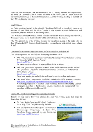 5
IWA Specialist Group on Wetland Systems for Water Pollution Control
May 2016, Newsletter No.48
Since the first meeting in York, the members of the TG already had two working meetings,
i.e. from 7-8 December 2015 in Vienna and from 16-18 March 2016 in Lisbon, as well as
several skype meetings to facilitate the activities. Another working meeting is planned for
July 2016 in Leipzig, Germany.
2) IWA Connect
As Fabio mentioned already in the editorial, IWA Water Wiki will be completely removed by
the end of June 2016, and the IWA Connect, a new channel to share information and
documents, shall be launched in the coming weeks.
The Wetland Systems SG related content available on WaterWiki was already moved to IWA
Connect. I would like to thank Fabio for all his efforts to make this happen.
The IWA connect site of the Wetland Systems SG was chosen as one of the model sites on
how IWA thinks IWA Connect should be used … you can have a look at the it soon – check
it out!
3) Planned activities and supported events and activities of the Wetlands SG
The following events and activities are planned by the SG for 2016.
 15th IWA International Conference on Wetland Systems for Water Pollution Control,
4-9 September 2016, Gdańsk, Poland:
http://icws2016.org/
An update on the conference is presented later in the newsletter.
 13th IWA Specialized Conference on Small Water and Wastewater Systems and 5th
IWA Specialized Conference on Resources-Oriented Sanitation, 14-16 September
2016, Athens, Greece:
http://www.swws2016.gr/
Fabio Masi was invited and will give a plenary lecture on wetland technology.
 IWA World Water Congress and Exhibition, 9-13 October 2016, Brisbane, Australia:
http://www.iwa-network.org/event/world-water-congress-exhibition-2016/
A workshop proposal on "Sanitation Safety Planning" that was submitted by Guenter
Langergraber as chair of the Resources-Oriented Sanitation SG was accepted. The
workshop will be supported by our SG.
4) Non-IWA events interesting for the wetland community:
Finally, I would like to draw your attention to a non-IWA wetland event that might be
interesting for you:
 7th Cross Strait Constructed Wetlands Conference,
11-18 May, 2016, Chiayi University, Taiwan.
 10th ISEB (International Society for Environmental
Biotechnology) Conference, 1-3 June 2016,
Barcelona, Spain, organised by Joan García, see
http://www.iseb2016.com/es/
 