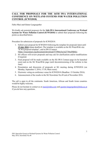 7
IWA Specialist Group on Wetland Systems for Water Pollution Control
May 2016, Newsletter No.48
CALL FOR PROPOSALS FOR THE 16TH IWA INTERNATIONAL
CONFERENCE ON WETLAND SYSTEMS FOR WATER POLLUTION
CONTROL (ICWS2018)
Fabio Masi and Günter Langergraber
We kindly ask potential proposers for the 16th IWA International Conference on Wetland
Systems for Water Pollution Control (ICWS2018) to submit their proposals following the
points as described below.
Procedure for submission of proposals for ICWS2018:
1. Submit your proposal for ICWS2018 following the template for proposals latest until
15 July 2016 (sharp deadline). The template is available on the SG WaterWiki site:
"ICWS proposal template", and in IWA Connect
(https://iwaconnect.org/document/download/5739b6e5ee3a277b6ef9dbfe).
2. SG officers will review proposals and may ask for clarifications and/or modifications
if required.
3. Final proposal will be made available on the SG IWA Connect page (to be launched
soon) and on the SG WaterWiki page (until decommissioning of the website in late
June)
4. Presentation and discussion of proposals at SG meeting during ICWS2016 (on
Monday, September 5, 2016, 17:30, Main room).
5. Electronic voting on conference venue for ICWS2018 (Deadline: 15 October 2016).
6. Announcement of the results in the SG Newsletter No.49 end of November 2016.
The call is open to all the continents. South American, African and South Asian countries
would be highly welcome.
Please do not hesitate to contact us at masi@iridra.com and guenter.langergraber@boku.ac.at
if you do have any questions.
 