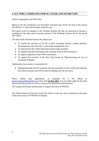 8
IWA Specialist Group on Wetland Systems for Water Pollution Control
May 2016, Newsletter No.48
CALL FOR CANDIDATES FOR SG CHAIR AND SECRETARY
Günter Langergraber and Fabio Masi
Based on the SG constitution (see Newsletter #44 from June 2014), the term of the current
SG officers, i.e. chair and secretary, ends this year.
We kindly invite all members of the Wetland Systems SG that are interested to become a
candidate for the chair and/or secretary position of the Wetlands Systems SG for the period
2017-2020.
The tasks of the Wetland Systems SG officers are
 To facilite the activities of the SG in IWA (including clusters, website platform,
dissemination to the other SGs, social media management, etc.).
 To represent the SG in IWA Specialist Group Leader meetings.
 To organise and chair the biannual SG meetings at the ICWS conferences.
 To support organisers of the ICWS conferences.
 To support the activities of the SG's Task Group on "Mainstreaming the Use of
Treatment Wetlands"
Additionally, the secretary is responsible for
 Editing biannually the SG newsletter (the last newsletter in 2016 will be still edited by
the current secretary and will be used for handing over the activities).
Please submit your applications as candidate for a SG officer to
guenter.langergraber@boku.ac.at latest until 15 July 2016. You can either apply for the chair
and/or secretary position as well as a team of two persons for both positions.
The voting will be done electronically in August 2016 prior ICWS2016.
The official hand-over form the current SG officers to the new ones is planned to take place
at the final session of ICWS2016 in Gdansk.
 