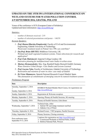 9
IWA Specialist Group on Wetland Systems for Water Pollution Control
May 2016, Newsletter No.48
UPDATES ON THE 15TH IWA INTERNATIONAL CONFERENCE ON
WETLAND SYSTEMS FOR WATER POLLUTION CONTROL
4-9 SEPTEMBER 2016, GDAŃSK, POLAND
Venue of the conference is ECS (European Center of Solidarity)
Updated and latest information: http://icws2016.org/
Statistics:
- number of abstracts received - 219
- number of selected presentations oral/poster – 140/59
Keynote Speakers:
1- Prof. Hanna Obarska-Pempkowiak, Faculty of Civil and Environmental
Engineering, Gdańsk University of Technology
Wastewater treatment needs in Poland: how TWs can contribute?
2- Em.Prof. Brian SHUTES, Middlesex University, UK
Wetland and small vegetated treatment systems. Future directions for research and
application?
3- Prof. Čedo Maksimović, Imperial College London, UK
Innovative planning for multifunctional water bodies in urban areas
4- Mariusz Hermansdorfer, Msc. Eng, Ramboll Studio Dreiseitl GmbH, Germany
Water Sensitive Urban Design - Case Studies and Lessons Learned
5- Prof. Lucyna Nyka, Faculty of Architecture, Gdańsk University of Technology
Restoration and retention of water in cities- case study of Gdańsk
6- Dr Victor Matamoros, Spanish National Research Council Madrid, Spain
The attenuation of contaminants of emerging concern by natural treatment systems
Preliminary Program
Date Description
Saturday, September 3, 2016
+
Sunday, September 4, 2016
HYDRUS Wetland Module Short Course, for registration see
http://icws2016.org/
Sunday, September 4, 2016 Registration & Welcome reception
Monday, September 5, 2016 Opening, Plenary & Parallel Sessions, SG meeting
Tuesday, September 6, 2016 Plenary & Parallel Sessions, Gala dinner
Wednesday, September 7, 2016
Technical trips, either
1- Hybrid TW and sludge treatment reed bed
2- Gdánsk, City of Water
Thursday, September 8, 2016 Wetland Forum / YWP program, Parallel Sessions
Friday, September 9, 2016 Plenary Sessions, Closing ceremony
Post conference tours
September 9-13, 2016
2 options (for registration see http://icws2016.org/):
1- Constructed Wetlands in National Parks, Lublin
2- Biebrza National Park, Wrocen
 