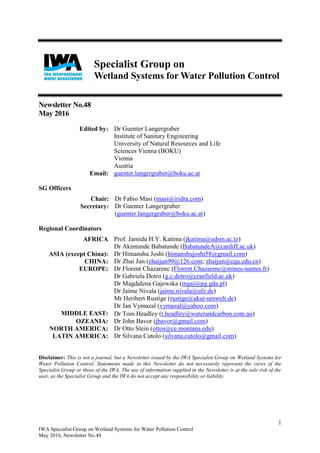 1
IWA Specialist Group on Wetland Systems for Water Pollution Control
May 2016, Newsletter No.48
Specialist Group on
Wetland Systems for Water Pollution Control
Newsletter No.48
May 2016
Edited by: Dr Guenter Langergraber
Institute of Sanitary Engineering
University of Natural Resources and Life
Sciences Vienna (BOKU)
Vienna
Austria
Email: guenter.langergraber@boku.ac.at
SG Officers
Chair: Dr Fabio Masi (masi@iridra.com)
Secretary: Dr Guenter Langergraber
(guenter.langergraber@boku.ac.at)
Regional Coordinators
AFRICA Prof. Jamidu H.Y. Katima (jkatima@udsm.ac.tz)
Dr Akintunde Babatunde (BabatundeA@cardiff.ac.uk)
ASIA (except China): Dr Himanshu Joshi (himanshujoshi58@gmail.com)
CHINA: Dr Zhai Jun (zhaijun99@126.com; zhaijun@cqu.edu.cn)
EUROPE: Dr Florent Chazarenc (Florent.Chazarenc@mines-nantes.fr)
Dr Gabriela Dotro (g.c.dotro@cranfield.ac.uk)
Dr Magdalena Gajewska (mgaj@pg.gda.pl)
Dr Jaime Nivala (jaime.nivala@ufz.de)
Mr Heribert Rustige (rustige@akut-umwelt.de)
Dr Jan Vymazal (vymazal@yahoo.com)
MIDDLE EAST: Dr Tom Headley t.headley@waterandcarbon.com.au
OZEANIA: Dr John Bavor (jbavor@gmail.com)
NORTH AMERICA: Dr Otto Stein (ottos@ce.montana.edu)
LATIN AMERICA: Dr Silvana Cutolo (silvana.cutolo@gmail.com)
Disclaimer: This is not a journal, but a Newsletter issued by the IWA Specialist Group on Wetland Systems for
Water Pollution Control. Statements made in this Newsletter do not necessarily represent the views of the
Specialist Group or those of the IWA. The use of information supplied in the Newsletter is at the sole risk of the
user, as the Specialist Group and the IWA do not accept any responsibility or liability.
 