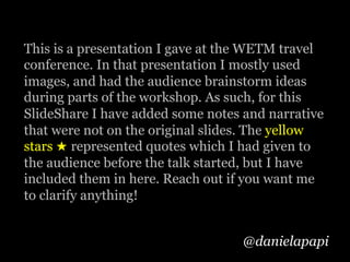 @danielapapi
This is a presentation I gave at the WETM travel
conference. In that presentation I mostly used
images, and had the audience brainstorm ideas
during parts of the workshop. As such, for this
SlideShare I have added some notes and narrative
that were not on the original slides. The yellow
stars ★ represented quotes which I had given to
the audience before the talk started, but I have
included them in here. Reach out if you want me
to clarify anything!
 