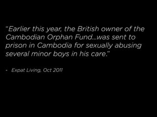 “Earlier this year, the British owner of the
Cambodian Orphan Fund…was sent to
prison in Cambodia for sexually abusing
several minor boys in his care.”
-  Expat Living, Oct 2011
 