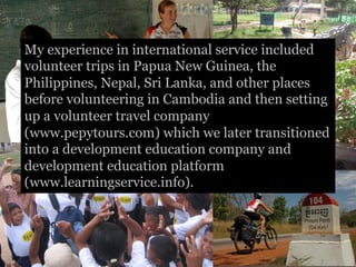 My experience in international service included
volunteer trips in Papua New Guinea, the
Philippines, Nepal, Sri Lanka, and other places
before volunteering in Cambodia and then setting
up a volunteer travel company
(www.pepytours.com) which we later transitioned
into a development education company and
development education platform
(www.learningservice.info).
 