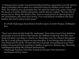 “A colleague from another international child protection organization recently told me
about a troubling visit he made to a residential center for children in the south of
Haiti. The children were all painfully thin. He asked the head of the center if they had
the means to feed the children adequately, and the director replied: "We have lots of
money. But we if keep the children thin, when we send pictures to church groups in
the United States, they send more money. If we send pictures of children who look
healthy, they don't send as much money.”
-  For Profit Orphanages Keep Haitian Families Apart, Jennifer Morgan, Huffington
Post
“There were about 25 kids inside the ‘orphanage’. Every time a tourist boat pulled up
and people went in to deliver their bounty, the children would stop what they were
doing and shout a greeting or a thank you. Doing that every five minutes throughout
the day is surely going to impact on your education. It was obvious that the children
were being used for profit. Yet boat after boat of people were pulling up to get their
holiday feel good points by gawking at children trapped in a floating cage, chorusing
multilingual greetings like polished professionals.”
-  “Orphanage Tourism: Cute Kids, Cashed Up Tourists, Poor Outcomes”,
Development Policy Center
 