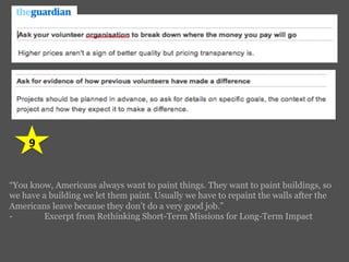 9	
  
“You know, Americans always want to paint things. They want to paint buildings, so
we have a building we let them paint. Usually we have to repaint the walls after the
Americans leave because they don’t do a very good job.”
- Excerpt from Rethinking Short-Term Missions for Long-Term Impact
 
