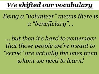 Being a “volunteer” means there is
a “beneficiary”…
… but then it’s hard to remember
that those people we’re meant to
“serve” are actually the ones from
whom we need to learn!
We shifted our vocabulary
 