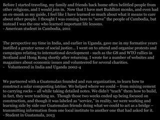 Before I started traveling, my family and friends back home often belittled people from
other religions, and I would join in. Now that I have met Buddhist monks, and even had
an ex-monk as my guide, I feel like I have learned so much about what it means to care
about other people. I thought I was coming here to “serve” the people of Cambodia, but
instead I was the one who learned important life lessons.
- American student in Cambodia, 2011
The perspective my time in India, and earlier in Uganda, gave me in my formative years
instilled a greater sense of social justice... I went on to attend and organise protests and
campaigns relating to international development - such as the G8 and WTO rallies in
Scotland and Hong Kong shortly after returning. I wrote for a number of websites and
magazines about economic issues and volunteered for several charities.
-  Volunteered in India and Uganda 2002-4
We partnered with a Guatemalan founded and run organization, to learn how to
construct a solar composting latrine. We helped where we could – from mixing cement
to carrying rocks – all while taking detailed notes. We didn’t “teach” them how to build,
in fact, they were teaching us. Though those two weeks ended up being focused on
construction, and though it was labeled as “service,” in reality, we were working and
learning side by side our Guatemalan friends doing what we could to act as a bridge –
transmitting information from one local institute to another one that had asked for it.
- Student in Guatamala, 2013
 