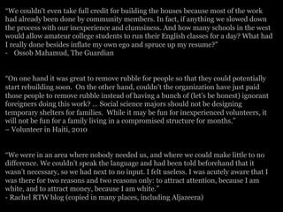 “We couldn't even take full credit for building the houses because most of the work
had already been done by community members. In fact, if anything we slowed down
the process with our inexperience and clumsiness. And how many schools in the west
would allow amateur college students to run their English classes for a day? What had
I really done besides inflate my own ego and spruce up my resume?”
-  Ossob Mahamud, The Guardian
“On one hand it was great to remove rubble for people so that they could potentially
start rebuilding soon. On the other hand, couldn't the organization have just paid
those people to remove rubble instead of having a bunch of (let's be honest) ignorant
foreigners doing this work? … Social science majors should not be designing
temporary shelters for families. While it may be fun for inexperienced volunteers, it
will not be fun for a family living in a compromised structure for months.”
– Volunteer in Haiti, 2010
“We were in an area where nobody needed us, and where we could make little to no
difference. We couldn’t speak the language and had been told beforehand that it
wasn’t necessary, so we had next to no input. I felt useless. I was acutely aware that I
was there for two reasons and two reasons only: to attract attention, because I am
white, and to attract money, because I am white.”
- Rachel RTW blog (copied in many places, including Aljazeera)
 