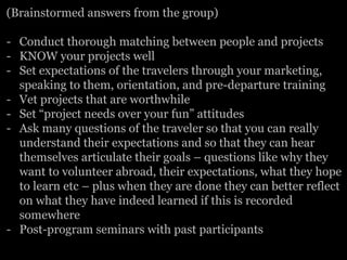 (Brainstormed answers from the group)
-  Conduct thorough matching between people and projects
-  KNOW your projects well
-  Set expectations of the travelers through your marketing,
speaking to them, orientation, and pre-departure training
-  Vet projects that are worthwhile
-  Set “project needs over your fun” attitudes
-  Ask many questions of the traveler so that you can really
understand their expectations and so that they can hear
themselves articulate their goals – questions like why they
want to volunteer abroad, their expectations, what they hope
to learn etc – plus when they are done they can better reflect
on what they have indeed learned if this is recorded
somewhere
-  Post-program seminars with past participants
 