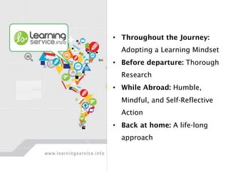 •  Throughout the Journey:
Adopting a Learning Mindset
•  Before departure: Thorough
Research
•  While Abroad: Humble,
Mindful, and Self-Reflective
Action
•  Back at home: A life-long
approach
 