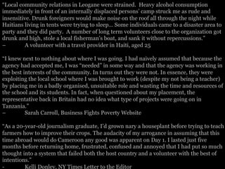 “Local community relations in Leogane were strained. Heavy alcohol consumption
immediately in front of an internally displaced persons’ camp struck me as rude and
insensitive. Drunk foreigners would make noise on the roof all through the night while
Haitians living in tents were trying to sleep… Some individuals came to a disaster area to
party and they did party. A number of long term volunteers close to the organization got
drunk and high, stole a local fisherman's boat, and sank it without repercussions.”
– A volunteer with a travel provider in Haiti, aged 25
“I knew next to nothing about where I was going. I had naively assumed that because the
agency had accepted me, I was “needed” in some way and that the agency was working in
the best interests of the community. In turns out they were not. In essence, they were
exploiting the local school where I was brought to work (despite my not being a teacher)
by placing me in a badly organised, unsuitable role and wasting the time and resources of
the school and its students. In fact, when questioned about my placement, the
representative back in Britain had no idea what type of projects were going on in
Tanzania.”
– Sarah Carroll, Business Fights Poverty Website
“As a 20-year-old journalism graduate, I’d grown nary a houseplant before trying to teach
farmers how to improve their crops. The audacity of my arrogance in assuming that this
time abroad would do Cameroon any good was apparent on Day 1. I lasted just five
months before returning home, frustrated, confused and annoyed that I had put so much
thought into a system that failed both the host country and a volunteer with the best of
intentions.”
- Kelli Donley, NY Times Letter to the Editor
 
