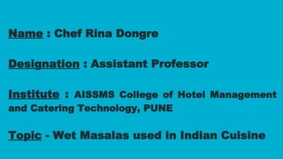 Name : Chef Rina Dongre
Designation : Assistant Professor
Institute : AISSMS College of Hotel Management
and Catering Technology, PUNE
Topic - Wet Masalas used in Indian Cuisine
 