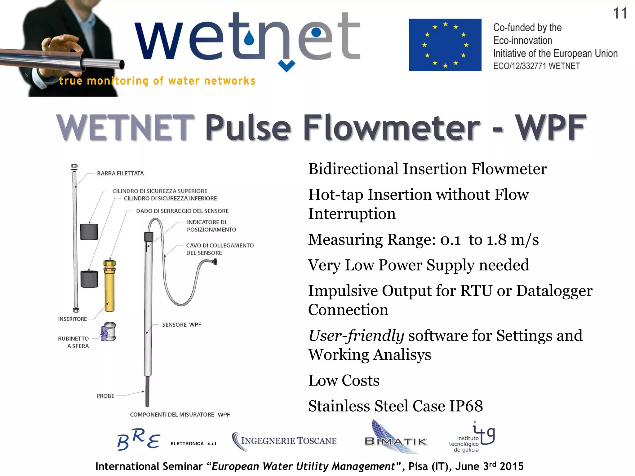 International Seminar “European Water Utility Management”, Pisa (IT), June 3rd 2015
WETNET Pulse Flowmeter - WPF
Bidirectional Insertion Flowmeter
Measuring Range: 0.1 to 1.8 m/s
Very Low Power Supply needed
Impulsive Output for RTU or Datalogger
Connection
Hot-tap Insertion without Flow
Interruption
Stainless Steel Case IP68
User-friendly software for Settings and
Working Analisys
Low Costs
11
 