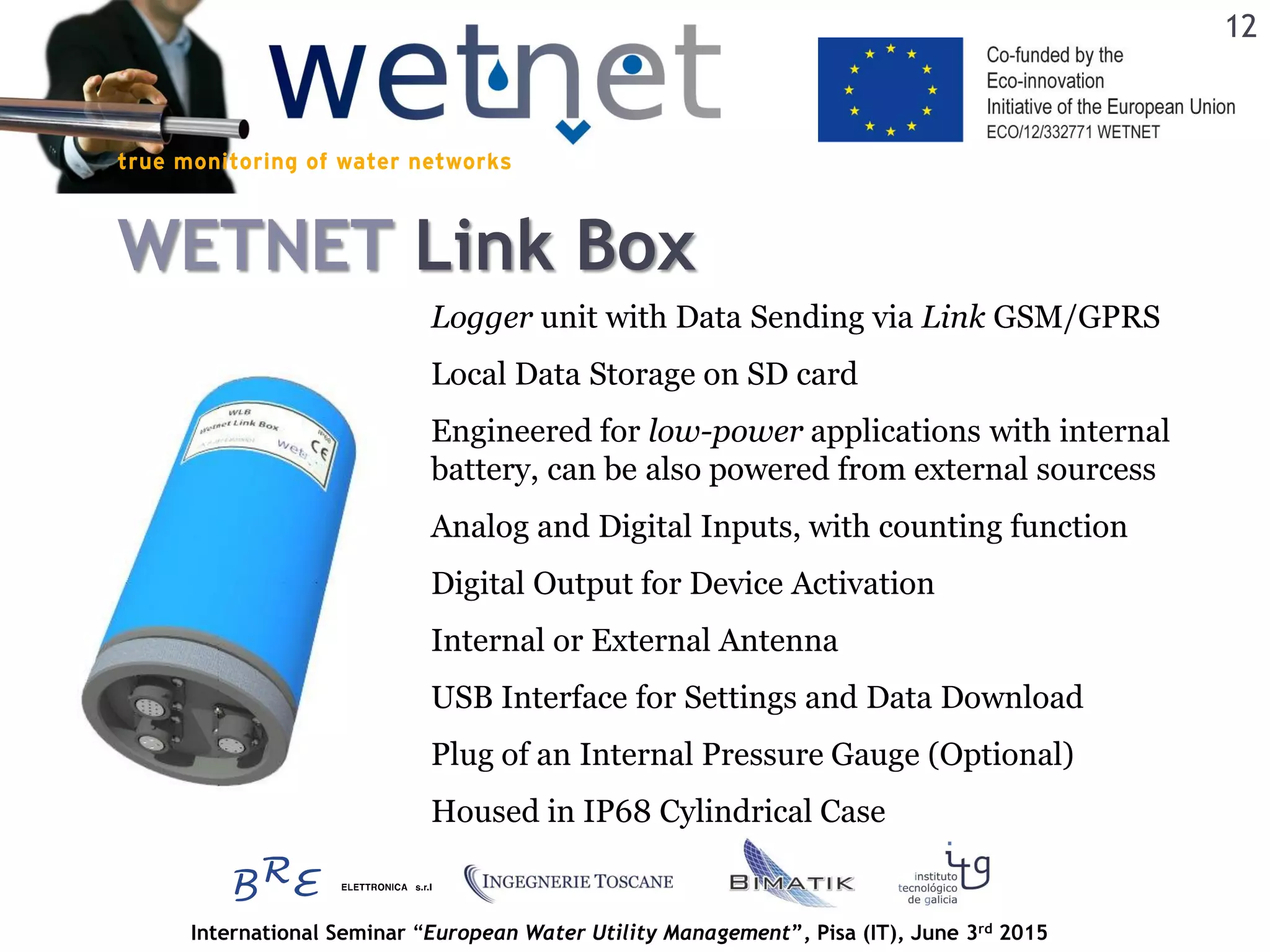 International Seminar “European Water Utility Management”, Pisa (IT), June 3rd 2015
WETNET Link Box
Local Data Storage on SD card
Analog and Digital Inputs, with counting function
Engineered for low-power applications with internal
battery, can be also powered from external sourcess
Digital Output for Device Activation
USB Interface for Settings and Data Download
Housed in IP68 Cylindrical Case
Internal or External Antenna
Logger unit with Data Sending via Link GSM/GPRS
Plug of an Internal Pressure Gauge (Optional)
12
 
