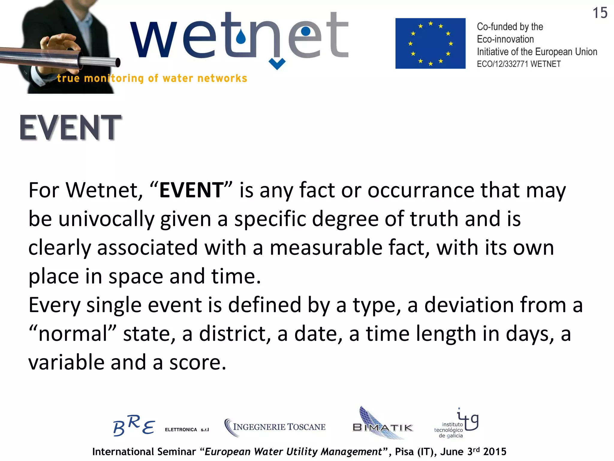 International Seminar “European Water Utility Management”, Pisa (IT), June 3rd 2015
EVENT
For Wetnet, “EVENT” is any fact or occurrance that may
be univocally given a specific degree of truth and is
clearly associated with a measurable fact, with its own
place in space and time.
Every single event is defined by a type, a deviation from a
“normal” state, a district, a date, a time length in days, a
variable and a score.
15
 