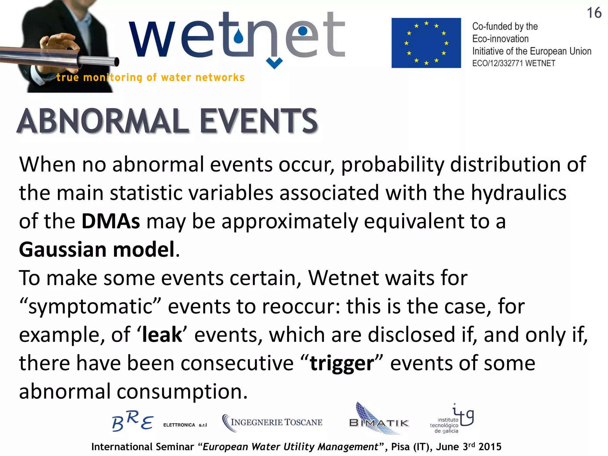 International Seminar “European Water Utility Management”, Pisa (IT), June 3rd 2015
ABNORMAL EVENTS
When no abnormal events occur, probability distribution of
the main statistic variables associated with the hydraulics
of the DMAs may be approximately equivalent to a
Gaussian model.
To make some events certain, Wetnet waits for
“symptomatic” events to reoccur: this is the case, for
example, of ‘leak’ events, which are disclosed if, and only if,
there have been consecutive “trigger” events of some
abnormal consumption.
16
 