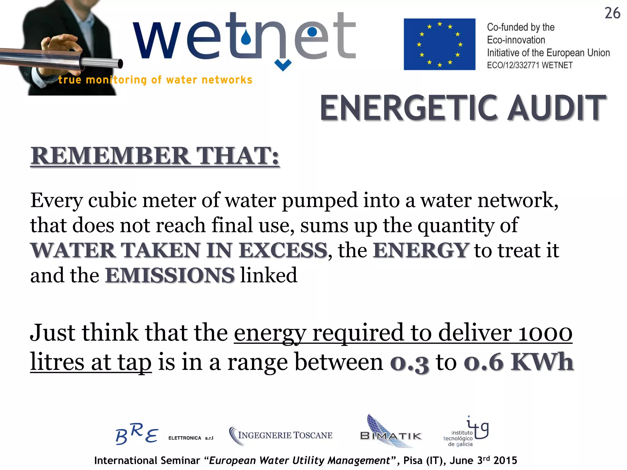 International Seminar “European Water Utility Management”, Pisa (IT), June 3rd 2015
ENERGETIC AUDIT
26
Every cubic meter of water pumped into a water network,
that does not reach final use, sums up the quantity of
WATER TAKEN IN EXCESS, the ENERGY to treat it
and the EMISSIONS linked
REMEMBER THAT:
Just think that the energy required to deliver 1000
litres at tap is in a range between 0.3 to 0.6 KWh
 
