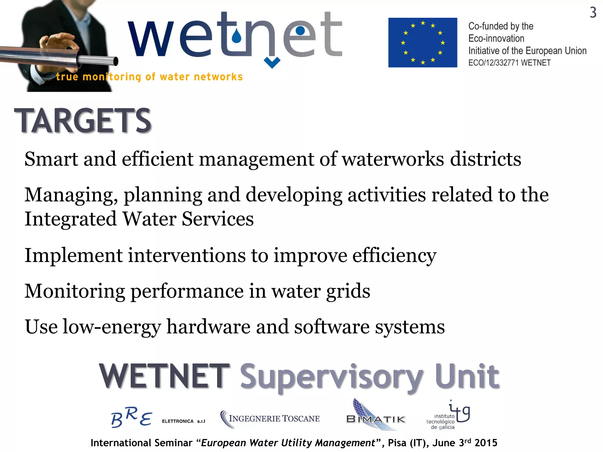 International Seminar “European Water Utility Management”, Pisa (IT), June 3rd 2015
TARGETS
3
Smart and efficient management of waterworks districts
Implement interventions to improve efficiency
Use low-energy hardware and software systems
Managing, planning and developing activities related to the
Integrated Water Services
Monitoring performance in water grids
WETNET Supervisory Unit
 