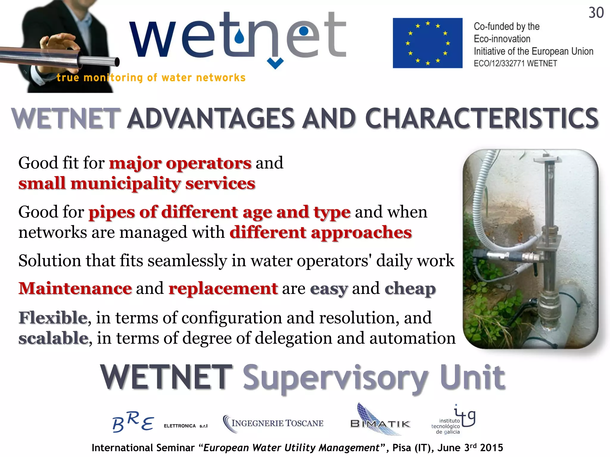 International Seminar “European Water Utility Management”, Pisa (IT), June 3rd 2015
WETNET ADVANTAGES AND CHARACTERISTICS
30
Good fit for major operators and
small municipality services
Good for pipes of different age and type and when
networks are managed with different approaches
Maintenance and replacement are easy and cheap
Solution that fits seamlessly in water operators' daily work
Flexible, in terms of configuration and resolution, and
scalable, in terms of degree of delegation and automation
WETNET Supervisory Unit
 