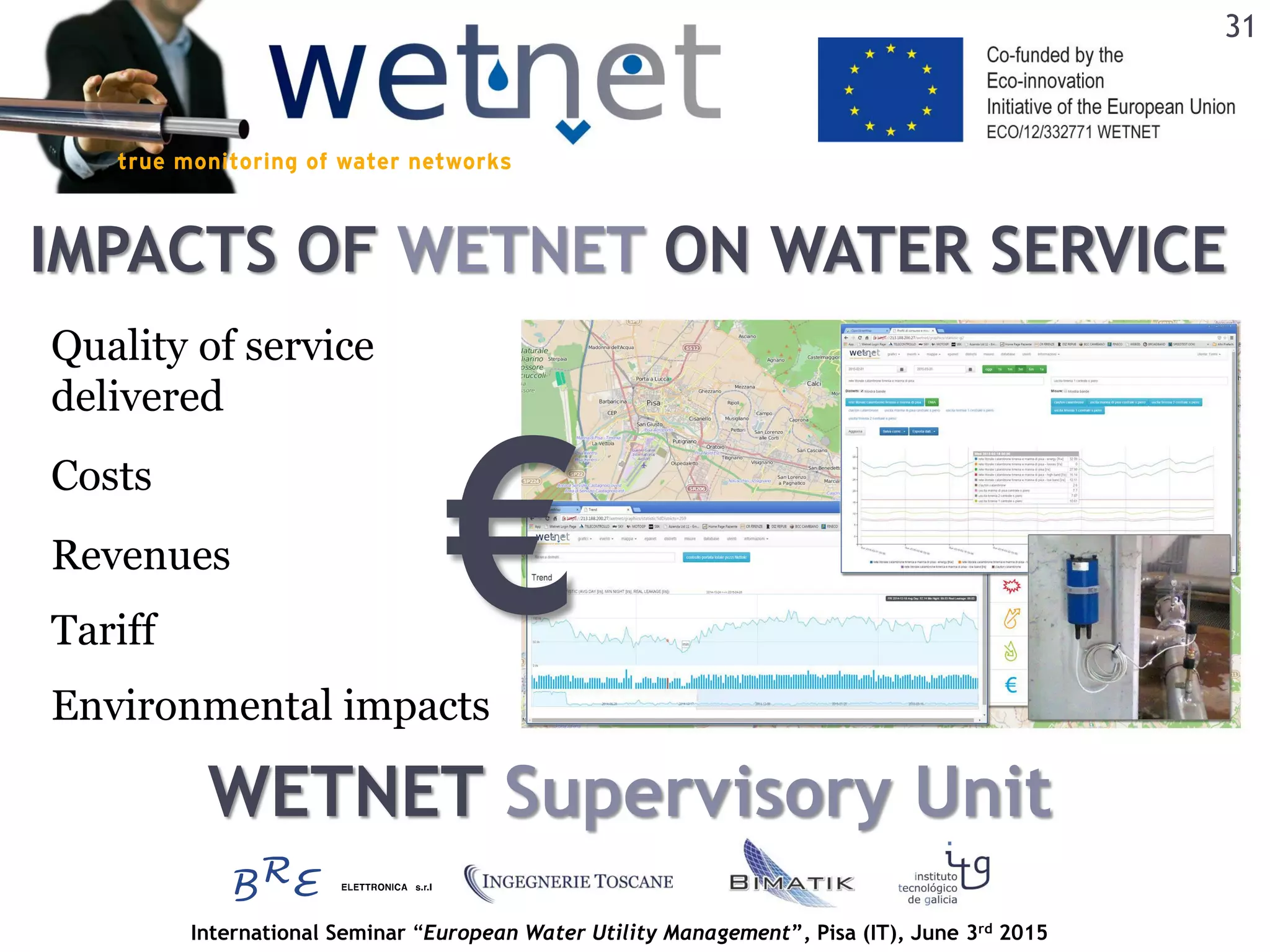 International Seminar “European Water Utility Management”, Pisa (IT), June 3rd 2015
IMPACTS OF WETNET ON WATER SERVICE
31
Quality of service
delivered
Revenues
Environmental impacts
Costs
Tariff
WETNET Supervisory Unit
€
 