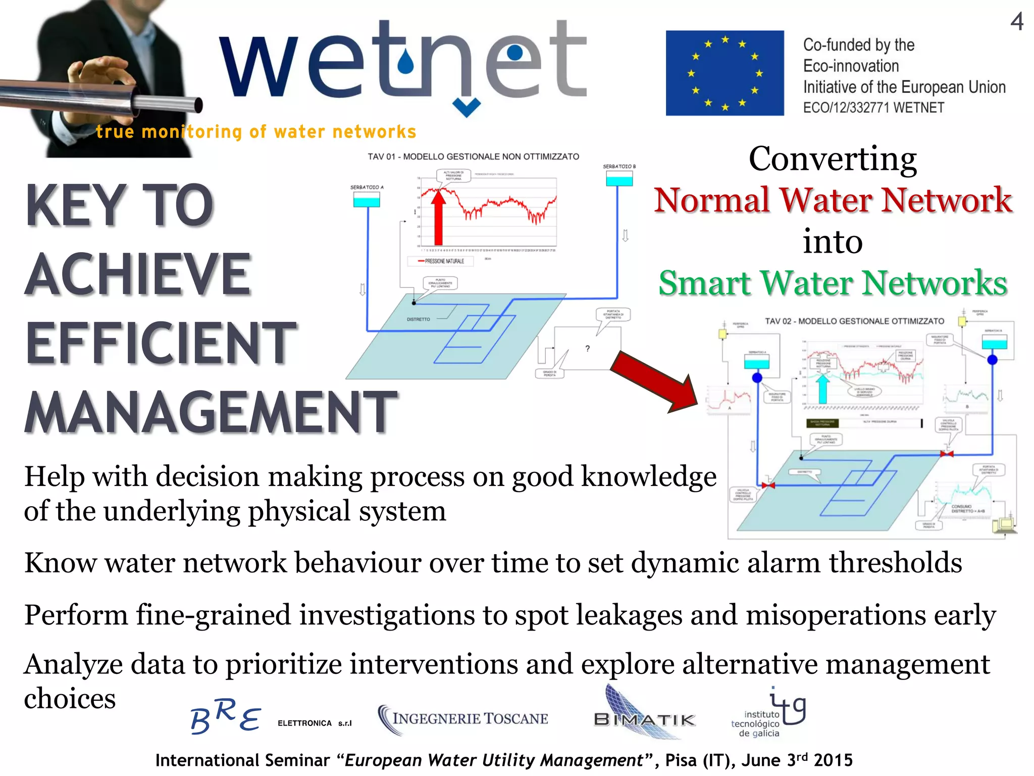 International Seminar “European Water Utility Management”, Pisa (IT), June 3rd 2015
KEY TO
ACHIEVE
EFFICIENT
MANAGEMENT
4
Converting
Normal Water Network
into
Smart Water Networks
Help with decision making process on good knowledge
of the underlying physical system
Perform fine-grained investigations to spot leakages and misoperations early
Know water network behaviour over time to set dynamic alarm thresholds
Analyze data to prioritize interventions and explore alternative management
choices
 
