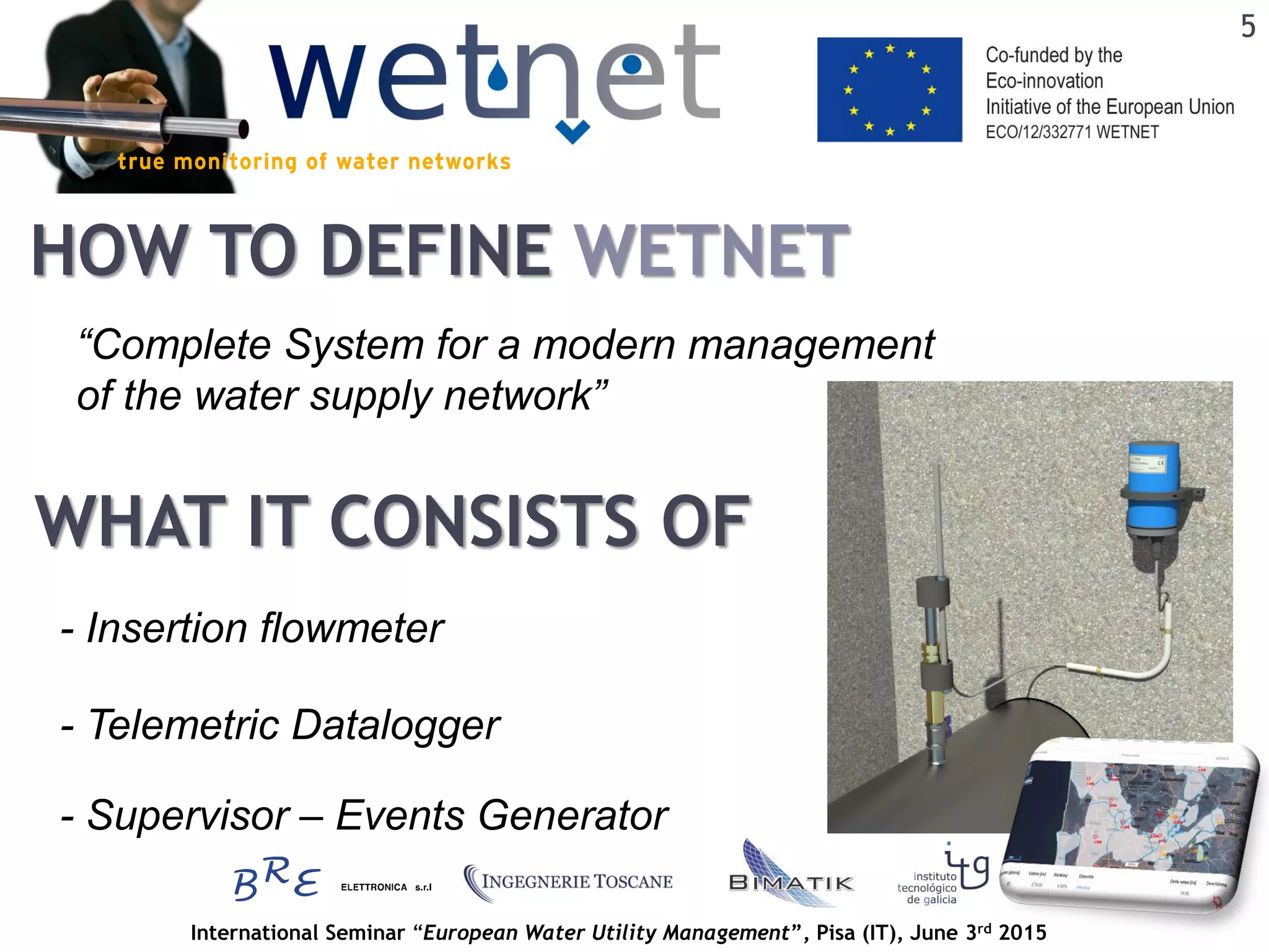 International Seminar “European Water Utility Management”, Pisa (IT), June 3rd 2015
HOW TO DEFINE WETNET
WHAT IT CONSISTS OF
“Complete System for a modern management
of the water supply network”
- Insertion flowmeter
- Telemetric Datalogger
- Supervisor – Events Generator
5
 