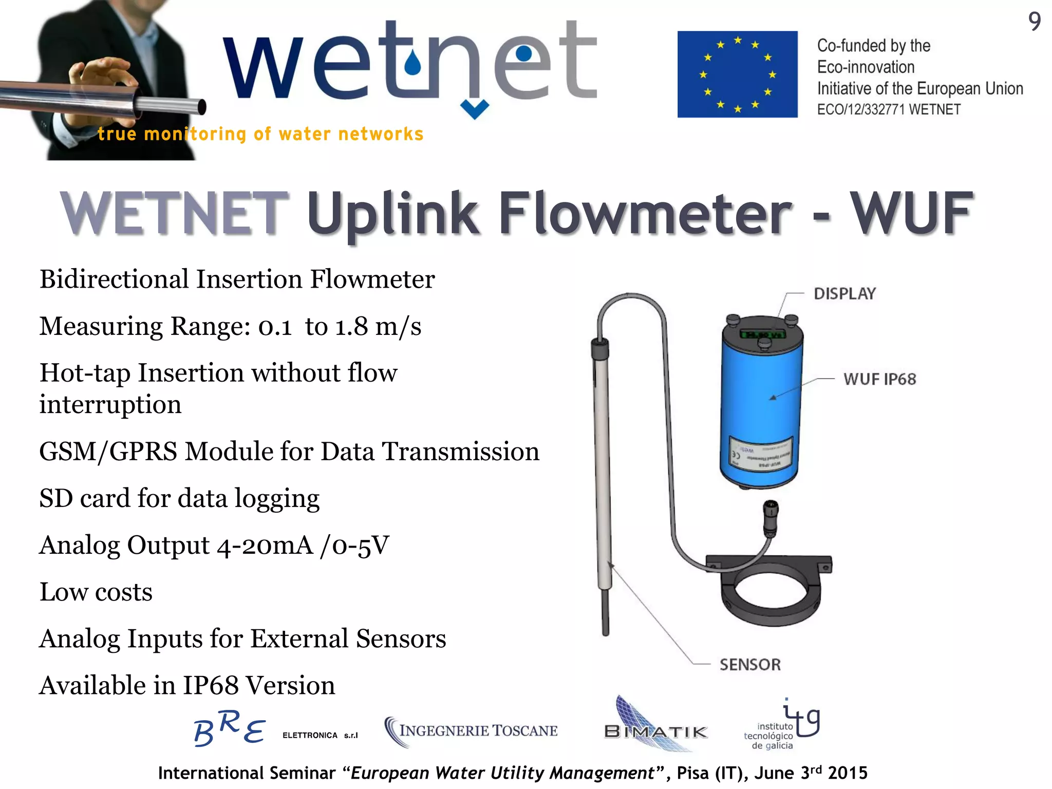 International Seminar “European Water Utility Management”, Pisa (IT), June 3rd 2015
WETNET Uplink Flowmeter - WUF
Bidirectional Insertion Flowmeter
Measuring Range: 0.1 to 1.8 m/s
GSM/GPRS Module for Data Transmission
SD card for data logging
Hot-tap Insertion without flow
interruption
Analog Inputs for External Sensors
Available in IP68 Version
Analog Output 4-20mA /0-5V
Low costs
9
 
