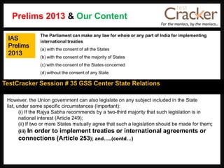 For the maniacs, by the maniacs…
TestCracker Session # 35 GSS Center State Relations
IAS
Prelims
2013
However, the Union government can also legislate on any subject included in the State
list, under some specific circumstances (Important):
(i) If the Rajya Sabha recommends by a two-third majority that such legislation is in
national interest (Article 249);
(ii) If two or more States mutually agree that such a legislation should be made for them;
(iii) In order to implement treaties or international agreements or
connections (Article 253); and…..(contd…)
The Parliament can make any law for whole or any part of India for implementing
international treaties
(a) with the consent of all the States
(b) with the consent of the majority of States
(c) with the consent of the States concerned
(d) without the consent of any State
Prelims 2013 & Our Content
 