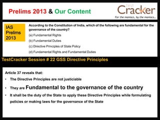 For the maniacs, by the maniacs…
TestCracker Session # 22 GSS Directive Principles
IAS
Prelims
2013
Article 37 reveals that:
• The Directive Principles are not justiciable
• They are Fundamental to the governance of the country
• It shall be the duty of the State to apply these Directive Principles while formulating
policies or making laws for the governance of the State
According to the Constitution of India, which of the following are fundamental for the
governance of the country?
(a) Fundamental Rights
(b) Fundamental Duties
(c) Directive Principles of State Policy
(d) Fundamental Rights and Fundamental Duties
Prelims 2013 & Our Content
 