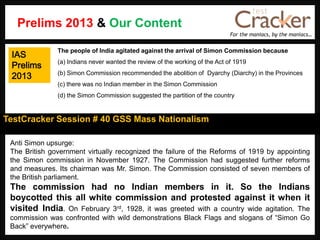 For the maniacs, by the maniacs…
TestCracker Session # 40 GSS Mass Nationalism
IAS
Prelims
2013
Anti Simon upsurge:
The British government virtually recognized the failure of the Reforms of 1919 by appointing
the Simon commission in November 1927. The Commission had suggested further reforms
and measures. Its chairman was Mr. Simon. The Commission consisted of seven members of
the British parliament.
The commission had no Indian members in it. So the Indians
boycotted this all white commission and protested against it when it
visited India. On February 3rd, 1928, it was greeted with a country wide agitation. The
commission was confronted with wild demonstrations Black Flags and slogans of “Simon Go
Back” everywhere.
The people of India agitated against the arrival of Simon Commission because
(a) Indians never wanted the review of the working of the Act of 1919
(b) Simon Commission recommended the abolition of Dyarchy (Diarchy) in the Provinces
(c) there was no Indian member in the Simon Commission
(d) the Simon Commission suggested the partition of the country
Prelims 2013 & Our Content
 