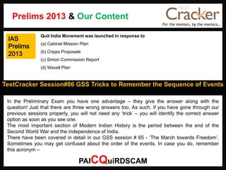 For the maniacs, by the maniacs…
TestCracker Session#86 GSS Tricks to Remember the Sequence of Events
IAS
Prelims
2013
In the Preliminary Exam you have one advantage – they give the answer along with the
question! Just that there are three wrong answers too. As such, if you have gone through our
previous sessions properly, you will not need any „trick‟ – you will identify the correct answer
option as soon as you see one.
The most important section of Modern Indian History is the period between the end of the
Second World War and the independence of India.
There have been covered in detail in our GSS session # 65 - „The March towards Freedom‟.
Sometimes you may get confused about the order of the events. In case you do, remember
this acronym –
PAICQuiRDSCAM
Quit India Movement was launched in response to
(a) Cabinet Mission Plan
(b) Cripps Proposals
(c) Simon Commission Report
(d) Wavell Plan
Prelims 2013 & Our Content
 