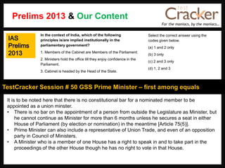 For the maniacs, by the maniacs…
TestCracker Session # 50 GSS Prime Minister – first among equals
IAS
Prelims
2013
It is to be noted here that there is no constitutional bar for a nominated member to be
appointed as a union minster.
• There is no bar on the appointment of a person from outside the Legislature as Minister, but
he cannot continue as Minister for more than 6 months unless he secures a seat in either
House of Parliament (by election or nomination) in the meantime [Article 75(5)].
• Prime Minister can also include a representative of Union Trade, and even of an opposition
party in Council of Ministers.
• A Minister who is a member of one House has a right to speak in and to take part in the
proceedings of the other House though he has no right to vote in that House.
In the context of India, which of the following
principles is/are implied institutionally in the
parliamentary government?
1. Members of the Cabinet are Members of the Parliament.
2. Ministers hold the office till they enjoy confidence in the
Parliament.
3. Cabinet is headed by the Head of the State.
Select the correct answer using the
codes given below.
(a) 1 and 2 only
(b) 3 only
(c) 2 and 3 only
(d) 1, 2 and 3
Prelims 2013 & Our Content
 