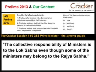For the maniacs, by the maniacs…
TestCracker Session # 50 GSS Prime Minister – first among equals
IAS
Prelims
2013
“The collective responsibility of Ministers is
to the Lok Sabha even though some of the
ministers may belong to the Rajya Sabha.”
Consider the following statements:
1. The Council of Ministers in the Centre shall be
collectively responsible to the Parliament.
2. The Union Ministers shall hold the office during the
pleasure of the President of India.
3. The Prime Minister shall communicate to the President
about the proposals for Iegislation.
Which of the Statements given above
is/are correct?
(a) 1 only
(b) 2 and 3 only
(c) 1 and 3 only
(d) 1,2 and 3
Prelims 2013 & Our Content
 