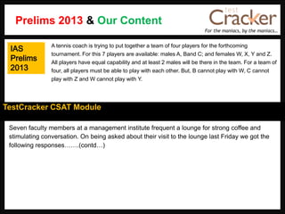 For the maniacs, by the maniacs…
TestCracker CSAT Module
Seven faculty members at a management institute frequent a lounge for strong coffee and
stimulating conversation. On being asked about their visit to the lounge last Friday we got the
following responses…….(contd…)
A tennis coach is trying to put together a team of four players for the forthcoming
tournament. For this 7 players are available: males A, Band C; and females W, X, Y and Z.
All players have equal capability and at least 2 males will be there in the team. For a team of
four, all players must be able to play with each other. But, B cannot play with W, C cannot
play with Z and W cannot play with Y.
Prelims 2013 & Our Content
IAS
Prelims
2013
 