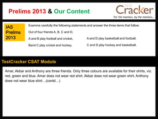 For the maniacs, by the maniacs…
TestCracker CSAT Module
Amar, Akbar and Anthony are three friends. Only three colours are available for their shirts, viz.
red, green and blue. Amar does not wear red shirt. Akbar does not wear green shirt. Anthony
does not wear blue shirt…(contd…)
Examine carefully the following statements and answer the three items that follow:
Out of four friends A, B, C and D,
A and B play football and cricket,
Band C play cricket and hockey,
A and D play basketball and football,
C and D play hockey and basketball.
Prelims 2013 & Our Content
IAS
Prelims
2013
 