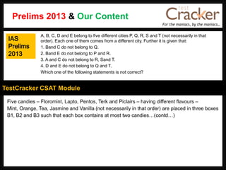 For the maniacs, by the maniacs…
TestCracker CSAT Module
Five candies – Floromint, Lapto, Pentos, Terk and Piclairs – having different flavours –
Mint, Orange, Tea, Jasmine and Vanilla (not necessarily in that order) are placed in three boxes
B1, B2 and B3 such that each box contains at most two candies…(contd…)
A, B, C, D and E belong to five different cities P, Q, R, S and T (not necessarily in that
order). Each one of them comes from a different city. Further it is given that:
1. Band C do not belong to Q.
2. Band E do not belong to P and R.
3. A and C do not belong to R, Sand T.
4. D and E do not belong to Q and T.
Which one of the following statements is not correct?
Prelims 2013 & Our Content
IAS
Prelims
2013
 