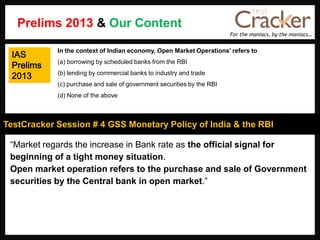 For the maniacs, by the maniacs…
TestCracker Session # 4 GSS Monetary Policy of India & the RBI
IAS
Prelims
2013
“Market regards the increase in Bank rate as the official signal for
beginning of a tight money situation.
Open market operation refers to the purchase and sale of Government
securities by the Central bank in open market.”
In the context of Indian economy, Open Market Operations' refers to
(a) borrowing by scheduled banks from the RBI
(b) lending by commercial banks to industry and trade
(c) purchase and sale of government securities by the RBI
(d) None of the above
Prelims 2013 & Our Content
 
