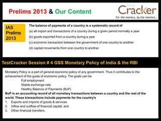 For the maniacs, by the maniacs…
TestCracker Session # 4 GSS Monetary Policy of India & the RBI
IAS
Prelims
2013
Monetary Policy is a part of general economic policy of any government. Thus it contributes to the
achievement of the goals of economic policy. The goals can be
Full employment
Stable exchange rate
Healthy Balance of Payments (BoP)
BoP is an accounting record of all monetary transactions between a country and the rest of the
world. These transactions include payments for the country's
1. Exports and imports of goods & services
2. Inflow and outflow of financial capital, and
3. Other financial transfers.
The balance of payments of a country is a systematic record of
(a) all import and transactions of a country during a given period normally a year
(b) goods exported from a country during a year
(c) economic transaction between the government of one country to another
(d) capital movements from one country to another
Prelims 2013 & Our Content
 