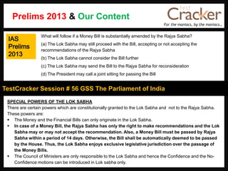 For the maniacs, by the maniacs…
TestCracker Session # 56 GSS The Parliament of India
IAS
Prelims
2013
SPECIAL POWERS OF THE LOK SABHA
There are certain powers which are constitutionally granted to the Lok Sabha and not to the Rajya Sabha.
These powers are:
 The Money and the Financial Bills can only originate in the Lok Sabha.
 In case of a Money Bill, the Rajya Sabha has only the right to make recommendations and the Lok
Sabha may or may not accept the recommendation. Also, a Money Bill must be passed by Rajya
Sabha within a period of 14 days. Otherwise, the Bill shall be automatically deemed to be passed
by the House. Thus, the Lok Sabha enjoys exclusive legislative jurisdiction over the passage of
the Money Bills.
 The Council of Ministers are only responsible to the Lok Sabha and hence the Confidence and the No-
Confidence motions can be introduced in Lok sabha only.
What will follow if a Money Bill is substantially amended by the Rajya Sabha?
(a) The Lok Sabha may still proceed with the Bill, accepting or not accepting the
recommendations of the Rajya Sabha
(b) The Lok Sabha cannot consider the Bill further
(c) The Lok Sabha may send the Bill to the Rajya Sabha for reconsideration
(d) The President may call a joint sitting for passing the Bill
Prelims 2013 & Our Content
 