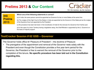 For the maniacs, by the maniacs…
TestCracker Session # 62 GSS – Governor
Prelims 2013 & Our Content
IAS
Prelims
2013
The Governor holds office till „Pleasure of President‟ – the doctrine of Pleasure
• The prerogative of the appointment and removal of the Governor rests solely with the
President and even though the Constitution provides a five year term period for the
Governor, the President is free to warrant the removal of the Governor prior to the
completion of the tenure. No specific procedure has been laid out in the Constitution
regarding this.
Which one of the following statements is correct?
(a) In India, the same person cannot be appointed as Governor for two or more States at the same time
(b) The Judges of the High Court of the States in India are appointed by the Governor of the State just as the Judges
of the Supreme Court are appointed by the President
(c) No procedure has been laid down in the Constitution of India for the removal of a Governor from his/her post
(d) In the case of a Union Territory having a legislative setup, the Chief Minister is appointed by the Lt. Governor on
the basis of majority support
 